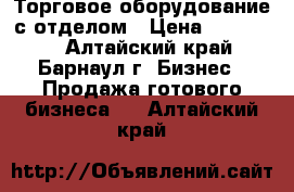 Торговое оборудование с отделом › Цена ­ 200 000 - Алтайский край, Барнаул г. Бизнес » Продажа готового бизнеса   . Алтайский край